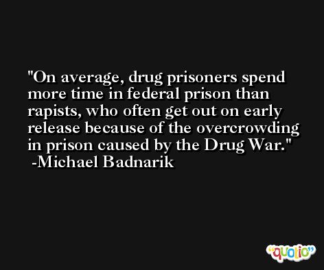 On average, drug prisoners spend more time in federal prison than rapists, who often get out on early release because of the overcrowding in prison caused by the Drug War. -Michael Badnarik
