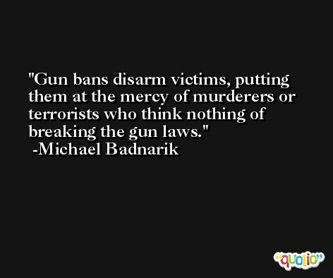 Gun bans disarm victims, putting them at the mercy of murderers or terrorists who think nothing of breaking the gun laws. -Michael Badnarik