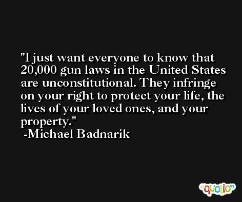 I just want everyone to know that 20,000 gun laws in the United States are unconstitutional. They infringe on your right to protect your life, the lives of your loved ones, and your property. -Michael Badnarik