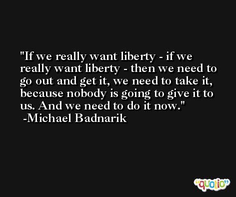 If we really want liberty - if we really want liberty - then we need to go out and get it, we need to take it, because nobody is going to give it to us. And we need to do it now. -Michael Badnarik