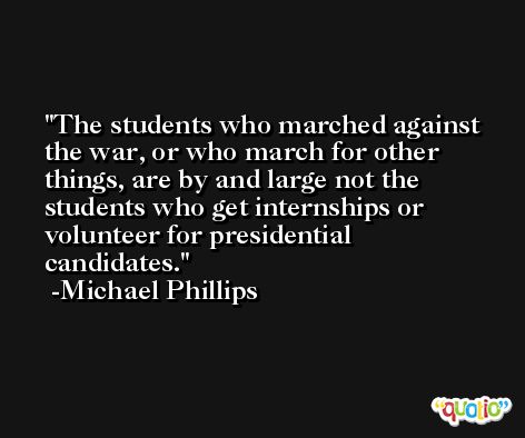 The students who marched against the war, or who march for other things, are by and large not the students who get internships or volunteer for presidential candidates. -Michael Phillips