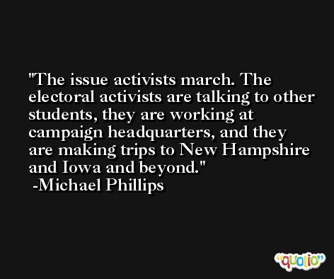 The issue activists march. The electoral activists are talking to other students, they are working at campaign headquarters, and they are making trips to New Hampshire and Iowa and beyond. -Michael Phillips