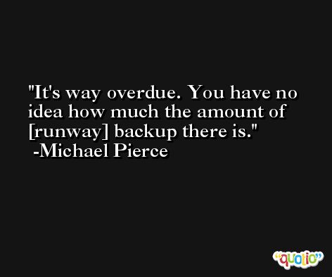 It's way overdue. You have no idea how much the amount of [runway] backup there is. -Michael Pierce