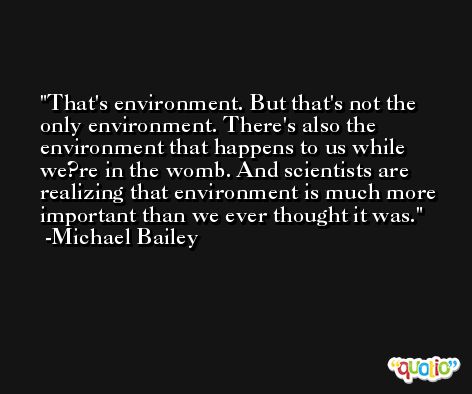 That's environment. But that's not the only environment. There's also the environment that happens to us while we?re in the womb. And scientists are realizing that environment is much more important than we ever thought it was. -Michael Bailey