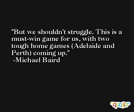 But we shouldn't struggle. This is a must-win game for us, with two tough home games (Adelaide and Perth) coming up. -Michael Baird