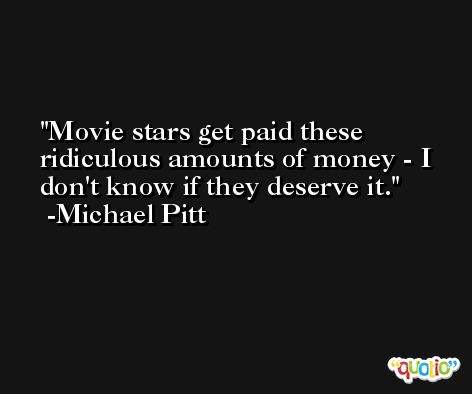 Movie stars get paid these ridiculous amounts of money - I don't know if they deserve it. -Michael Pitt
