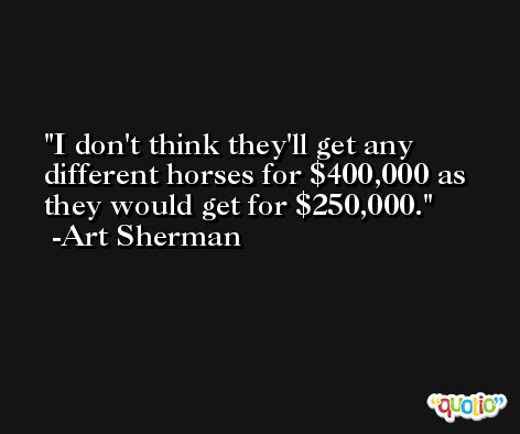 I don't think they'll get any different horses for $400,000 as they would get for $250,000. -Art Sherman