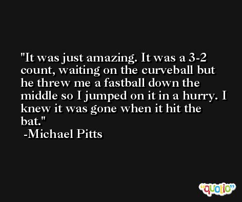 It was just amazing. It was a 3-2 count, waiting on the curveball but he threw me a fastball down the middle so I jumped on it in a hurry. I knew it was gone when it hit the bat. -Michael Pitts