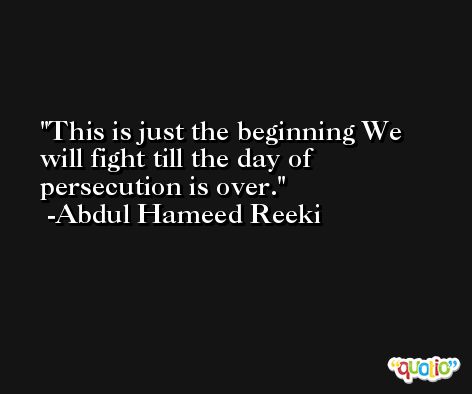 This is just the beginning We will fight till the day of persecution is over. -Abdul Hameed Reeki