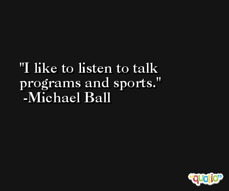 I like to listen to talk programs and sports. -Michael Ball