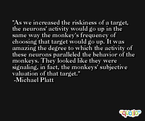 As we increased the riskiness of a target, the neurons' activity would go up in the same way the monkey's frequency of choosing that target would go up. It was amazing the degree to which the activity of these neurons paralleled the behavior of the monkeys. They looked like they were signaling, in fact, the monkeys' subjective valuation of that target. -Michael Platt