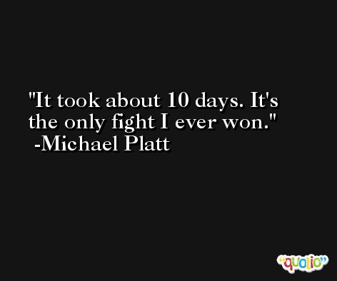 It took about 10 days. It's the only fight I ever won. -Michael Platt