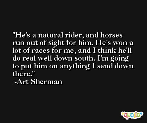 He's a natural rider, and horses run out of sight for him. He's won a lot of races for me, and I think he'll do real well down south. I'm going to put him on anything I send down there. -Art Sherman