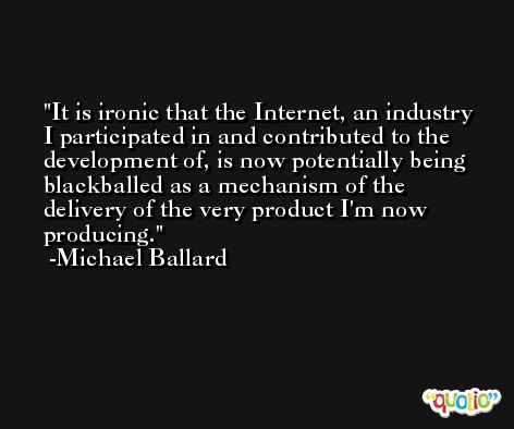 It is ironic that the Internet, an industry I participated in and contributed to the development of, is now potentially being blackballed as a mechanism of the delivery of the very product I'm now producing. -Michael Ballard