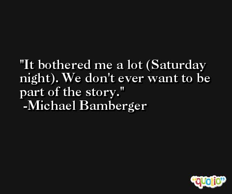 It bothered me a lot (Saturday night). We don't ever want to be part of the story. -Michael Bamberger