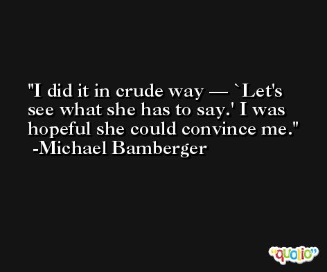 I did it in crude way — `Let's see what she has to say.' I was hopeful she could convince me. -Michael Bamberger
