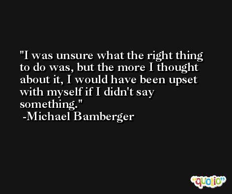 I was unsure what the right thing to do was, but the more I thought about it, I would have been upset with myself if I didn't say something. -Michael Bamberger