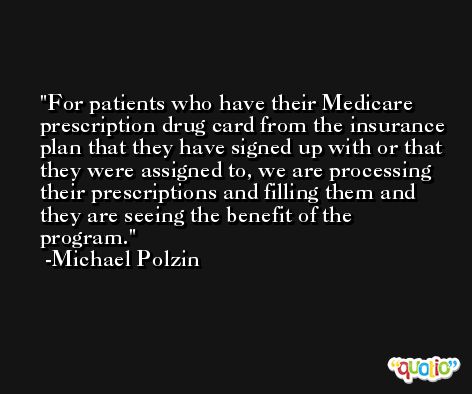 For patients who have their Medicare prescription drug card from the insurance plan that they have signed up with or that they were assigned to, we are processing their prescriptions and filling them and they are seeing the benefit of the program. -Michael Polzin