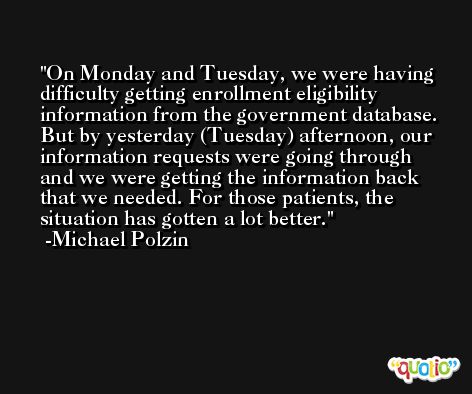 On Monday and Tuesday, we were having difficulty getting enrollment eligibility information from the government database. But by yesterday (Tuesday) afternoon, our information requests were going through and we were getting the information back that we needed. For those patients, the situation has gotten a lot better. -Michael Polzin