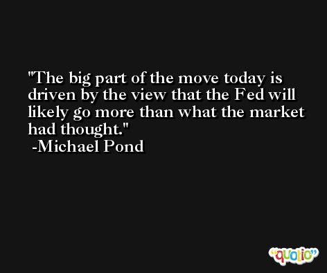 The big part of the move today is driven by the view that the Fed will likely go more than what the market had thought. -Michael Pond
