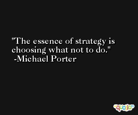 The essence of strategy is choosing what not to do. -Michael Porter