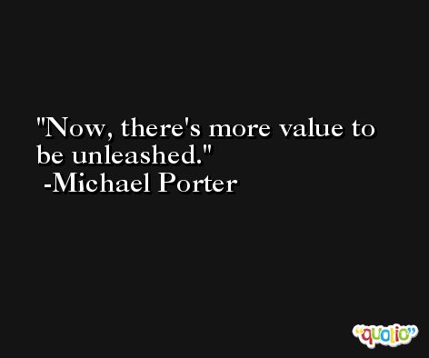 Now, there's more value to be unleashed. -Michael Porter