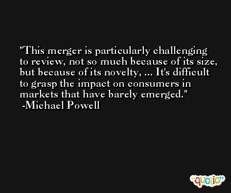 This merger is particularly challenging to review, not so much because of its size, but because of its novelty, ... It's difficult to grasp the impact on consumers in markets that have barely emerged. -Michael Powell