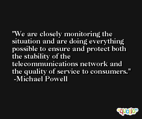 We are closely monitoring the situation and are doing everything possible to ensure and protect both the stability of the telecommunications network and the quality of service to consumers. -Michael Powell