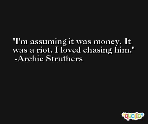 I'm assuming it was money. It was a riot. I loved chasing him. -Archie Struthers