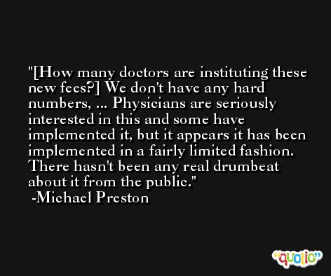 [How many doctors are instituting these new fees?] We don't have any hard numbers, ... Physicians are seriously interested in this and some have implemented it, but it appears it has been implemented in a fairly limited fashion. There hasn't been any real drumbeat about it from the public. -Michael Preston