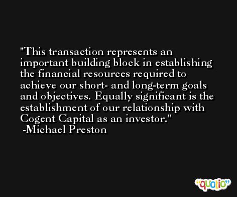 This transaction represents an important building block in establishing the financial resources required to achieve our short- and long-term goals and objectives. Equally significant is the establishment of our relationship with Cogent Capital as an investor. -Michael Preston