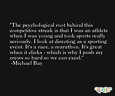The psychological root behind this competitive streak is that I was an athlete when I was young and took sports really seriously. I look at directing as a sporting event. It's a race, a marathon. It's great when it clicks - which is why I push my crews so hard so we can excel. -Michael Bay