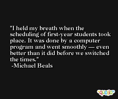 I held my breath when the scheduling of first-year students took place. It was done by a computer program and went smoothly — even better than it did before we switched the times. -Michael Beals