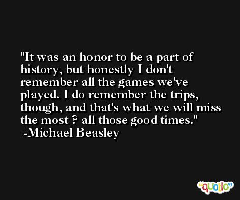 It was an honor to be a part of history, but honestly I don't remember all the games we've played. I do remember the trips, though, and that's what we will miss the most ? all those good times. -Michael Beasley