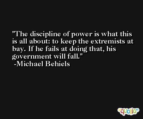 The discipline of power is what this is all about: to keep the extremists at bay. If he fails at doing that, his government will fall. -Michael Behiels