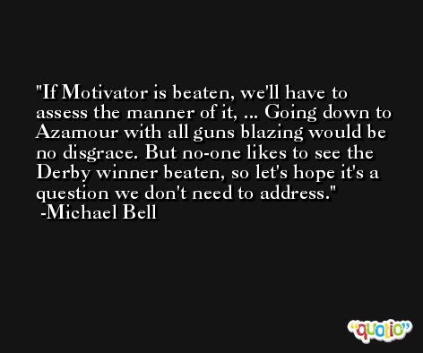 If Motivator is beaten, we'll have to assess the manner of it, ... Going down to Azamour with all guns blazing would be no disgrace. But no-one likes to see the Derby winner beaten, so let's hope it's a question we don't need to address. -Michael Bell