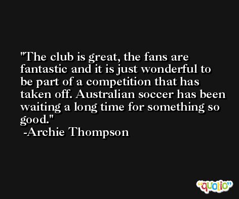 The club is great, the fans are fantastic and it is just wonderful to be part of a competition that has taken off. Australian soccer has been waiting a long time for something so good. -Archie Thompson