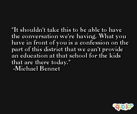 It shouldn't take this to be able to have the conversation we're having. What you have in front of you is a confession on the part of this district that we can't provide an education at that school for the kids that are there today. -Michael Bennet