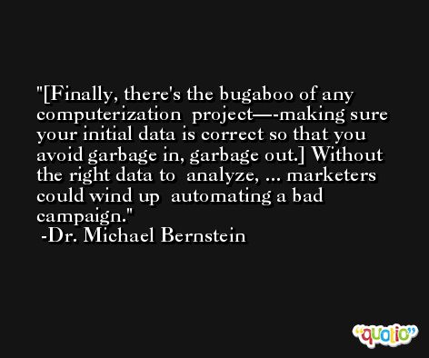 [Finally, there's the bugaboo of any computerization  project—-making sure your initial data is correct so that you  avoid garbage in, garbage out.] Without the right data to  analyze, ... marketers could wind up  automating a bad campaign. -Dr. Michael Bernstein