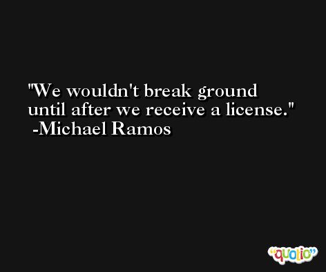 We wouldn't break ground until after we receive a license. -Michael Ramos