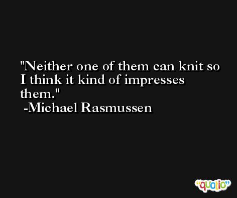 Neither one of them can knit so I think it kind of impresses them. -Michael Rasmussen