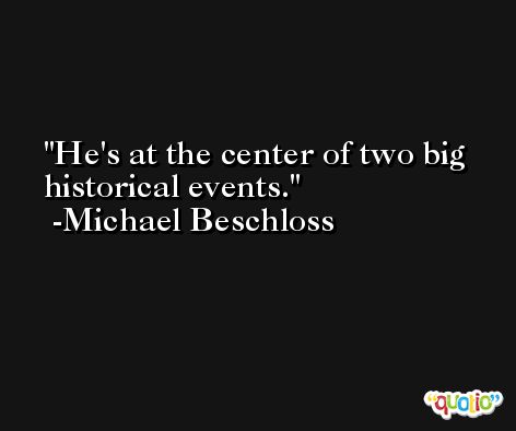 He's at the center of two big historical events. -Michael Beschloss