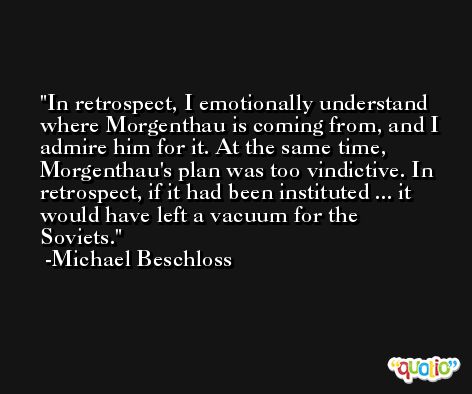 In retrospect, I emotionally understand where Morgenthau is coming from, and I admire him for it. At the same time, Morgenthau's plan was too vindictive. In retrospect, if it had been instituted ... it would have left a vacuum for the Soviets. -Michael Beschloss
