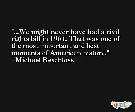 ...We might never have had a civil rights bill in 1964. That was one of the most important and best moments of American history. -Michael Beschloss