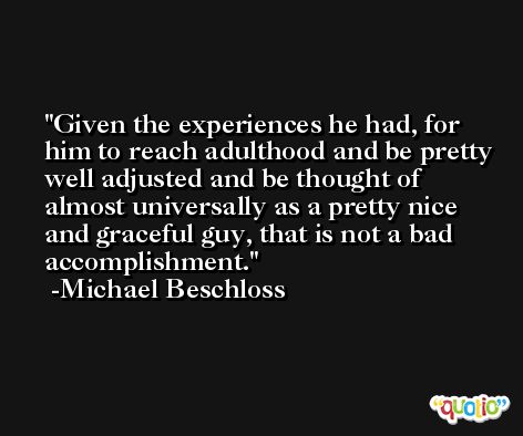 Given the experiences he had, for him to reach adulthood and be pretty well adjusted and be thought of almost universally as a pretty nice and graceful guy, that is not a bad accomplishment. -Michael Beschloss