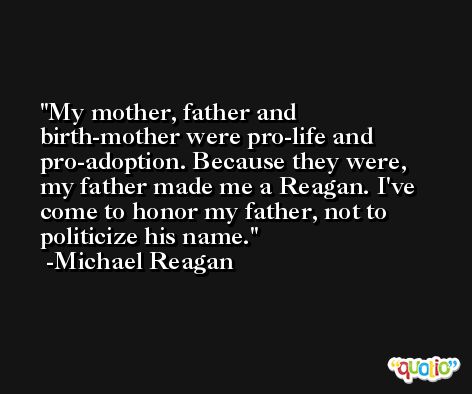 My mother, father and birth-mother were pro-life and pro-adoption. Because they were, my father made me a Reagan. I've come to honor my father, not to politicize his name. -Michael Reagan