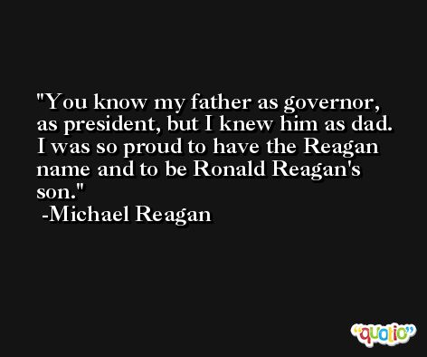 You know my father as governor, as president, but I knew him as dad. I was so proud to have the Reagan name and to be Ronald Reagan's son. -Michael Reagan