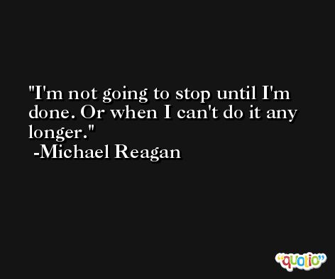 I'm not going to stop until I'm done. Or when I can't do it any longer. -Michael Reagan