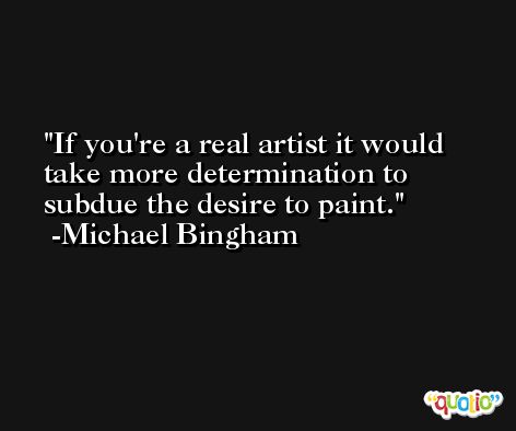 If you're a real artist it would take more determination to subdue the desire to paint. -Michael Bingham