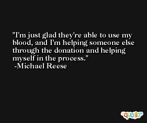 I'm just glad they're able to use my blood, and I'm helping someone else through the donation and helping myself in the process. -Michael Reese